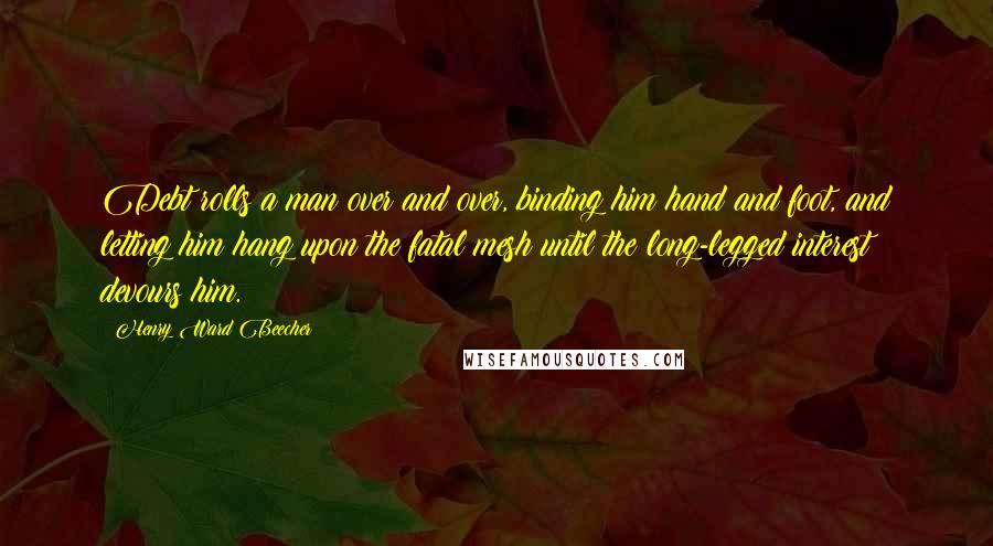 Henry Ward Beecher Quotes: Debt rolls a man over and over, binding him hand and foot, and letting him hang upon the fatal mesh until the long-legged interest devours him.