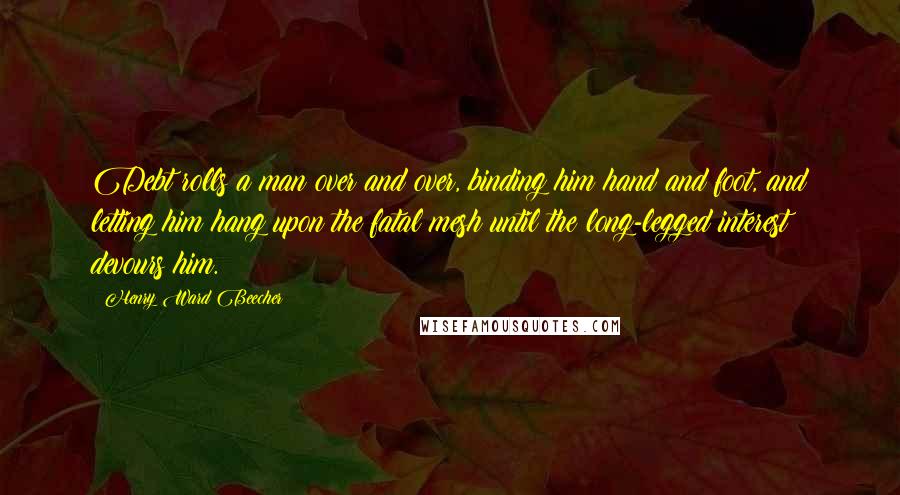 Henry Ward Beecher Quotes: Debt rolls a man over and over, binding him hand and foot, and letting him hang upon the fatal mesh until the long-legged interest devours him.