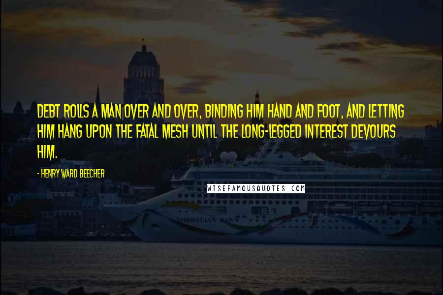 Henry Ward Beecher Quotes: Debt rolls a man over and over, binding him hand and foot, and letting him hang upon the fatal mesh until the long-legged interest devours him.