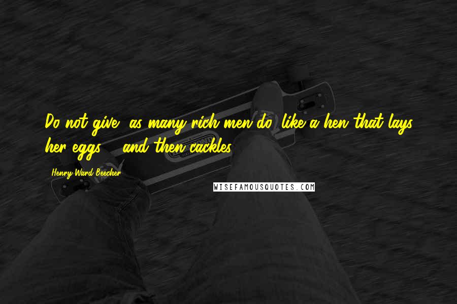 Henry Ward Beecher Quotes: Do not give, as many rich men do, like a hen that lays her eggs ... and then cackles.