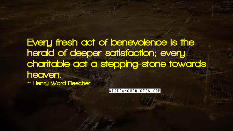 Henry Ward Beecher Quotes: Every fresh act of benevolence is the herald of deeper satisfaction; every charitable act a stepping-stone towards heaven.