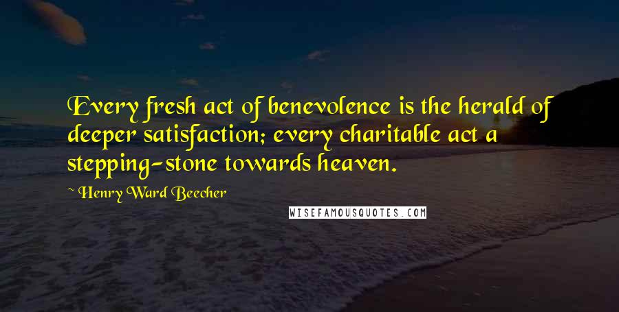 Henry Ward Beecher Quotes: Every fresh act of benevolence is the herald of deeper satisfaction; every charitable act a stepping-stone towards heaven.