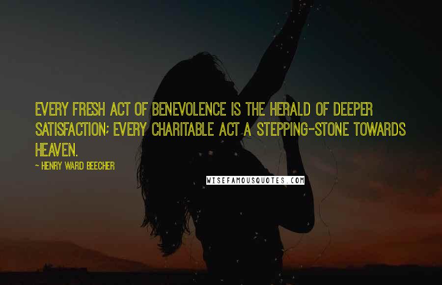 Henry Ward Beecher Quotes: Every fresh act of benevolence is the herald of deeper satisfaction; every charitable act a stepping-stone towards heaven.