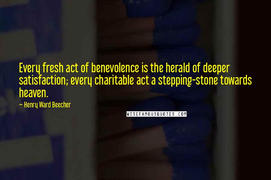 Henry Ward Beecher Quotes: Every fresh act of benevolence is the herald of deeper satisfaction; every charitable act a stepping-stone towards heaven.