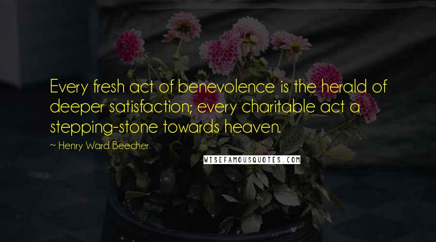Henry Ward Beecher Quotes: Every fresh act of benevolence is the herald of deeper satisfaction; every charitable act a stepping-stone towards heaven.