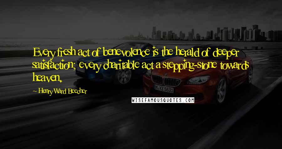 Henry Ward Beecher Quotes: Every fresh act of benevolence is the herald of deeper satisfaction; every charitable act a stepping-stone towards heaven.