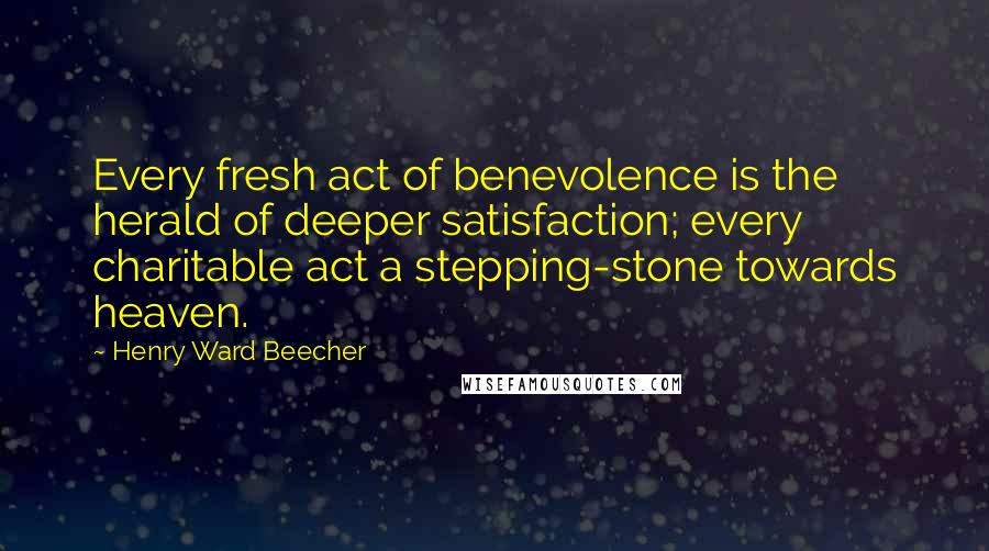 Henry Ward Beecher Quotes: Every fresh act of benevolence is the herald of deeper satisfaction; every charitable act a stepping-stone towards heaven.
