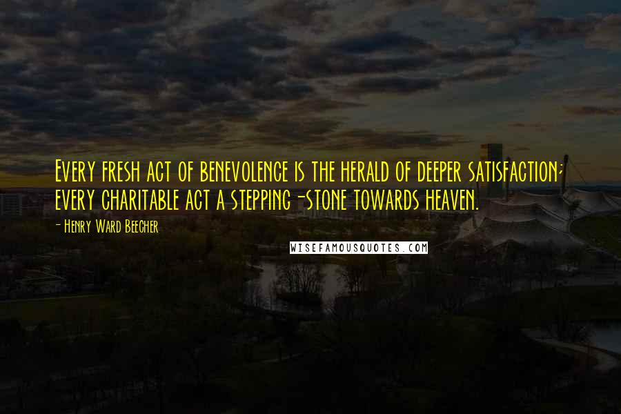 Henry Ward Beecher Quotes: Every fresh act of benevolence is the herald of deeper satisfaction; every charitable act a stepping-stone towards heaven.