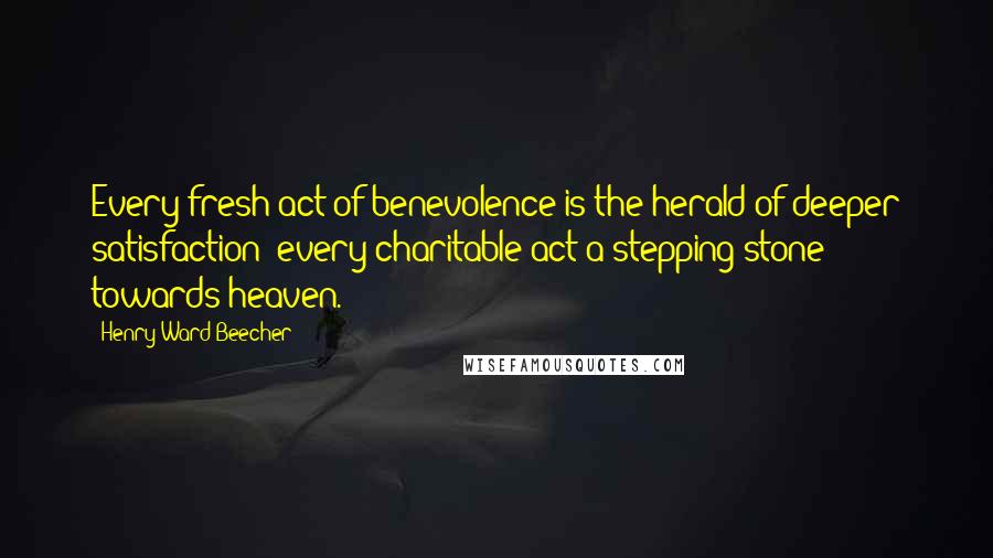 Henry Ward Beecher Quotes: Every fresh act of benevolence is the herald of deeper satisfaction; every charitable act a stepping-stone towards heaven.