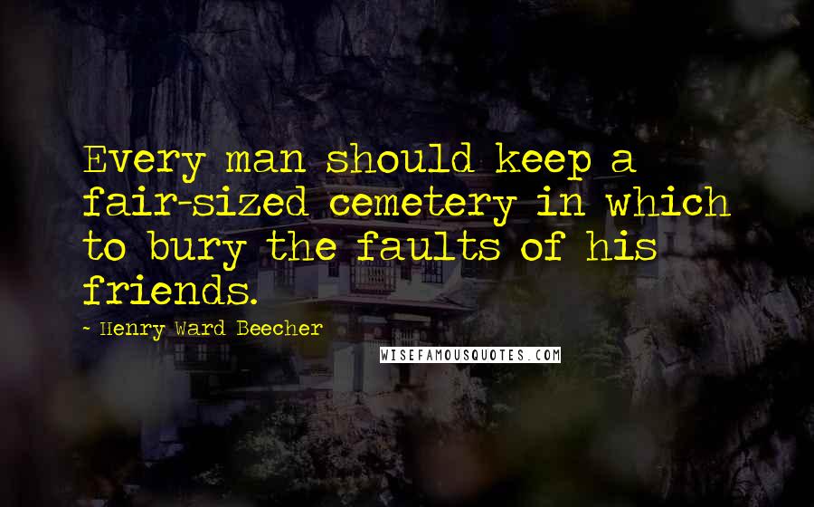 Henry Ward Beecher Quotes: Every man should keep a fair-sized cemetery in which to bury the faults of his friends.