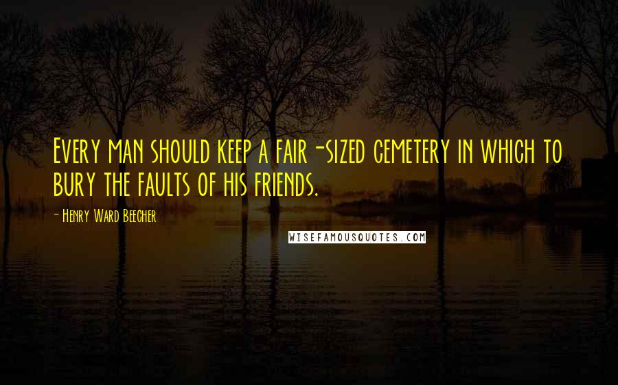 Henry Ward Beecher Quotes: Every man should keep a fair-sized cemetery in which to bury the faults of his friends.
