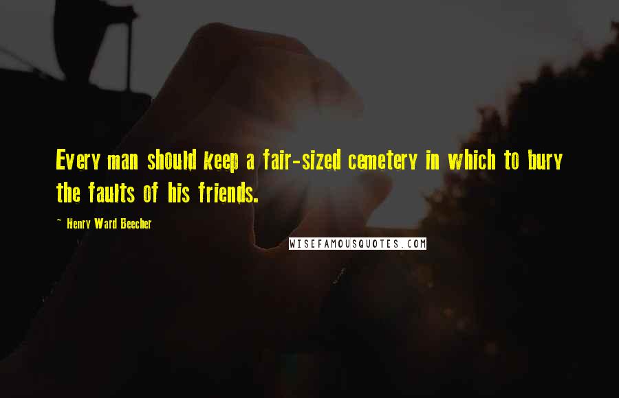 Henry Ward Beecher Quotes: Every man should keep a fair-sized cemetery in which to bury the faults of his friends.