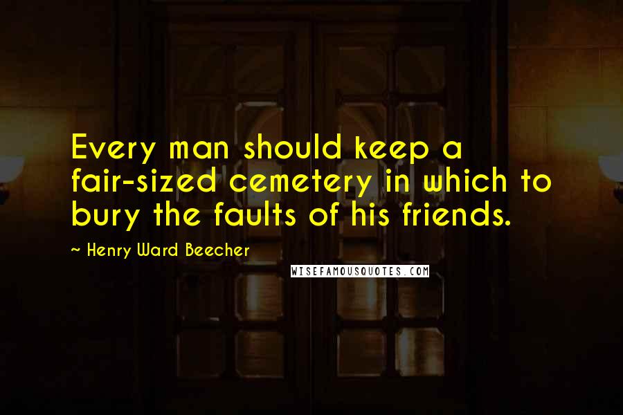 Henry Ward Beecher Quotes: Every man should keep a fair-sized cemetery in which to bury the faults of his friends.