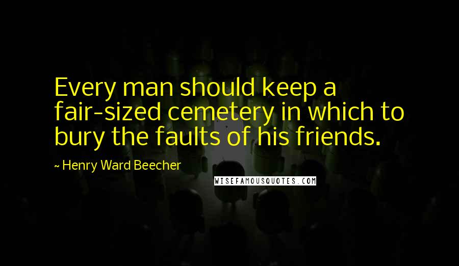 Henry Ward Beecher Quotes: Every man should keep a fair-sized cemetery in which to bury the faults of his friends.