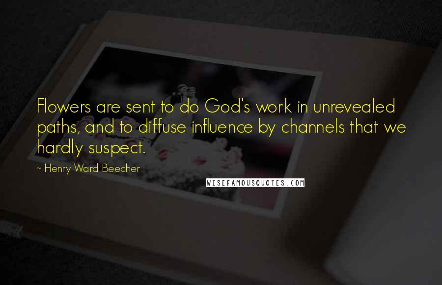 Henry Ward Beecher Quotes: Flowers are sent to do God's work in unrevealed paths, and to diffuse influence by channels that we hardly suspect.