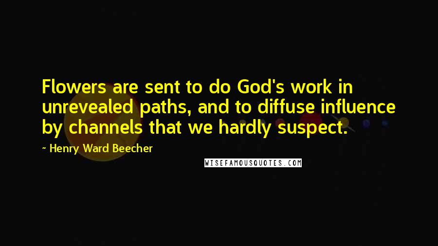 Henry Ward Beecher Quotes: Flowers are sent to do God's work in unrevealed paths, and to diffuse influence by channels that we hardly suspect.