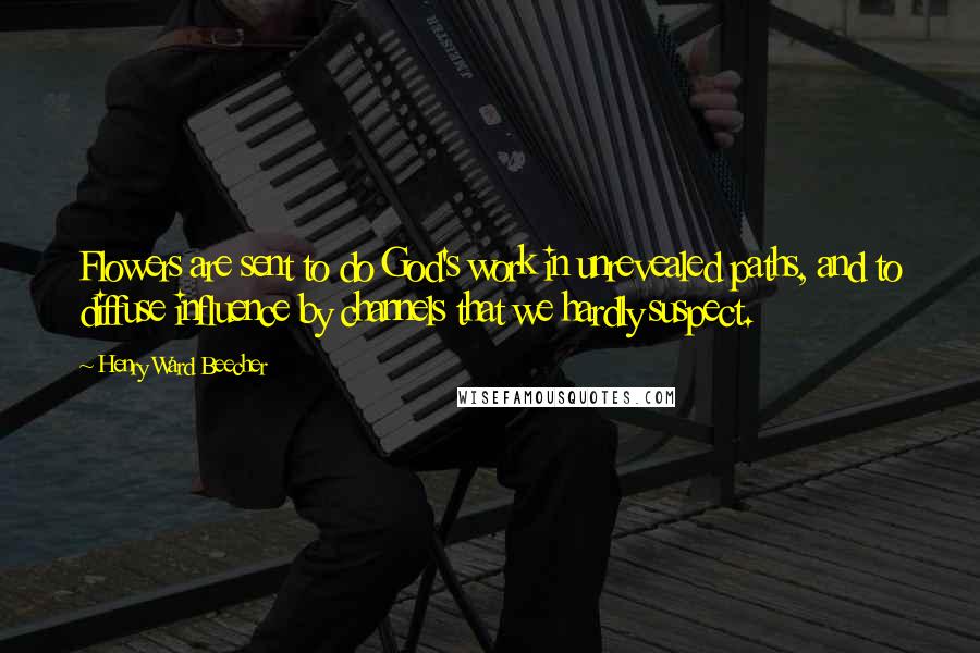 Henry Ward Beecher Quotes: Flowers are sent to do God's work in unrevealed paths, and to diffuse influence by channels that we hardly suspect.