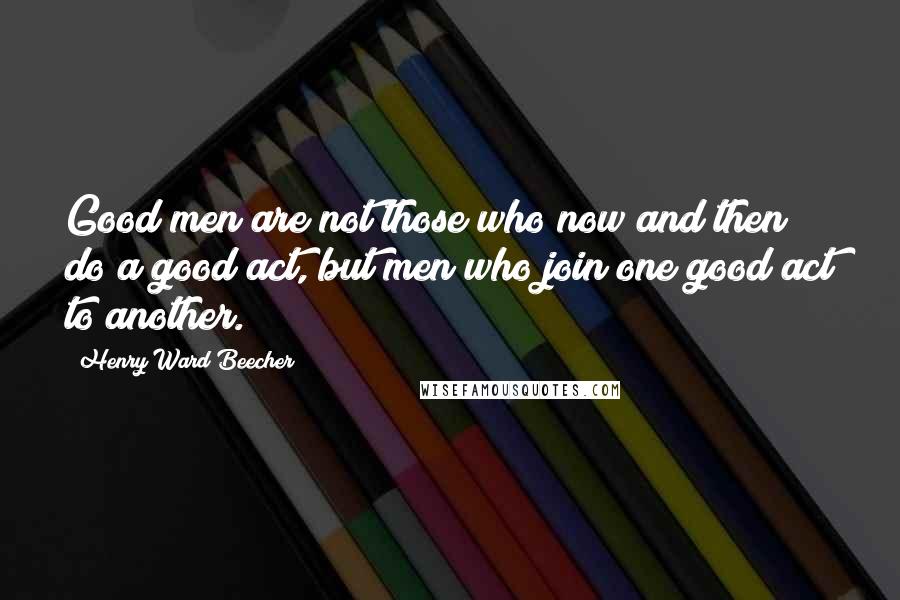 Henry Ward Beecher Quotes: Good men are not those who now and then do a good act, but men who join one good act to another.