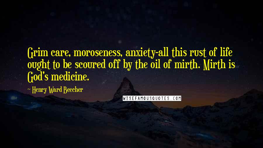 Henry Ward Beecher Quotes: Grim care, moroseness, anxiety-all this rust of life ought to be scoured off by the oil of mirth. Mirth is God's medicine.