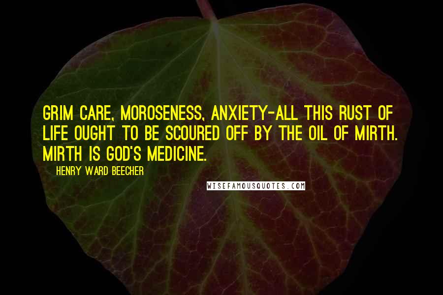 Henry Ward Beecher Quotes: Grim care, moroseness, anxiety-all this rust of life ought to be scoured off by the oil of mirth. Mirth is God's medicine.