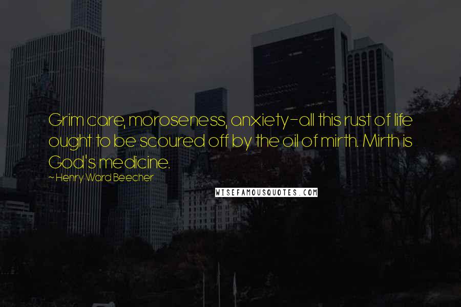 Henry Ward Beecher Quotes: Grim care, moroseness, anxiety-all this rust of life ought to be scoured off by the oil of mirth. Mirth is God's medicine.