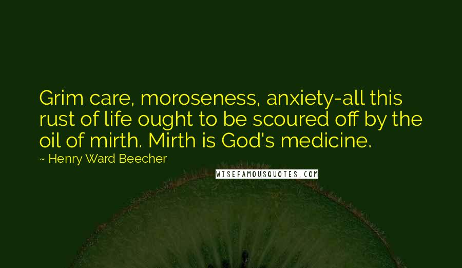 Henry Ward Beecher Quotes: Grim care, moroseness, anxiety-all this rust of life ought to be scoured off by the oil of mirth. Mirth is God's medicine.