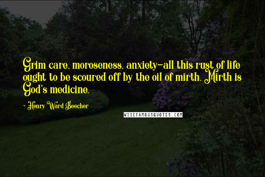 Henry Ward Beecher Quotes: Grim care, moroseness, anxiety-all this rust of life ought to be scoured off by the oil of mirth. Mirth is God's medicine.