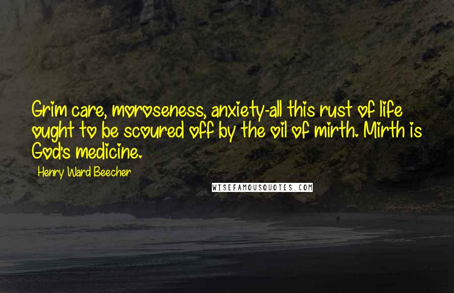 Henry Ward Beecher Quotes: Grim care, moroseness, anxiety-all this rust of life ought to be scoured off by the oil of mirth. Mirth is God's medicine.