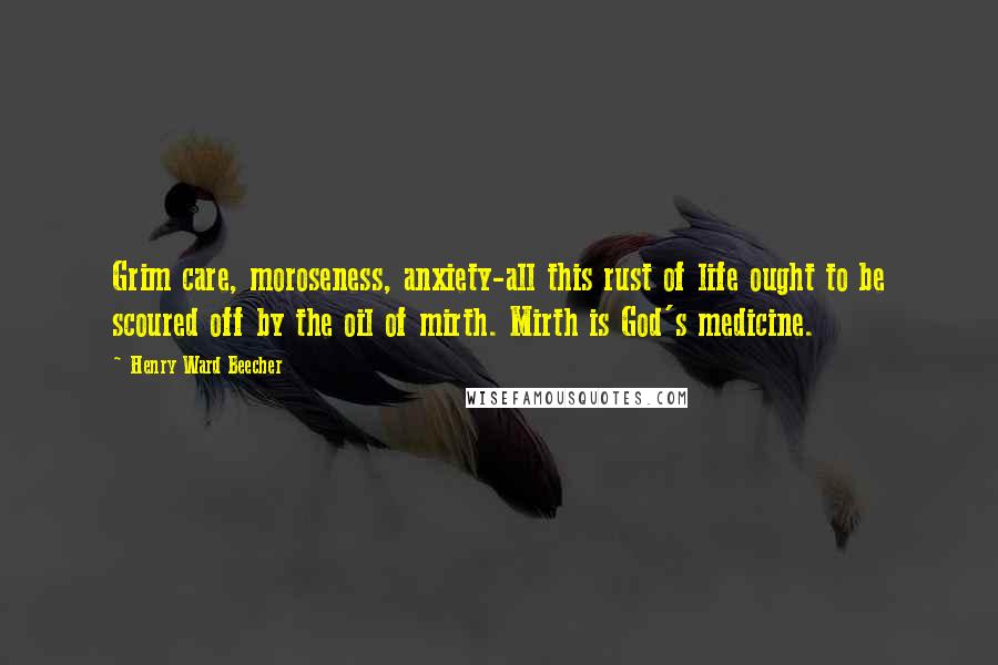 Henry Ward Beecher Quotes: Grim care, moroseness, anxiety-all this rust of life ought to be scoured off by the oil of mirth. Mirth is God's medicine.