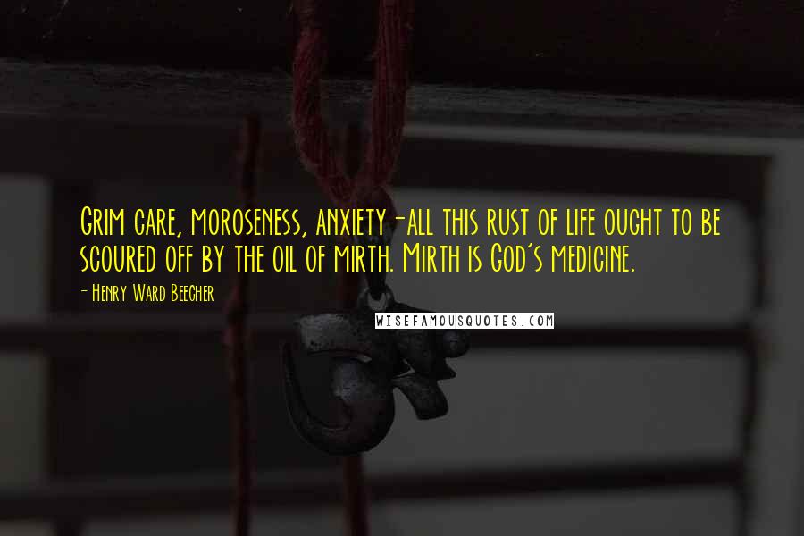 Henry Ward Beecher Quotes: Grim care, moroseness, anxiety-all this rust of life ought to be scoured off by the oil of mirth. Mirth is God's medicine.