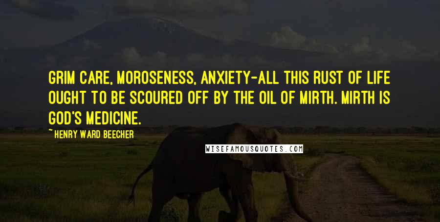Henry Ward Beecher Quotes: Grim care, moroseness, anxiety-all this rust of life ought to be scoured off by the oil of mirth. Mirth is God's medicine.