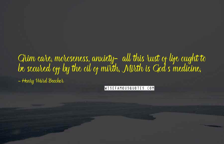 Henry Ward Beecher Quotes: Grim care, moroseness, anxiety-all this rust of life ought to be scoured off by the oil of mirth. Mirth is God's medicine.