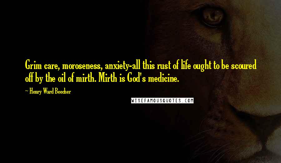 Henry Ward Beecher Quotes: Grim care, moroseness, anxiety-all this rust of life ought to be scoured off by the oil of mirth. Mirth is God's medicine.