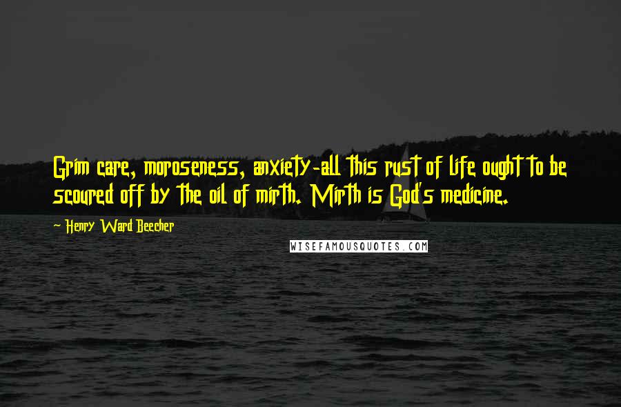 Henry Ward Beecher Quotes: Grim care, moroseness, anxiety-all this rust of life ought to be scoured off by the oil of mirth. Mirth is God's medicine.