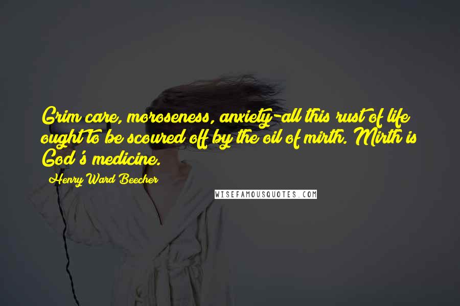 Henry Ward Beecher Quotes: Grim care, moroseness, anxiety-all this rust of life ought to be scoured off by the oil of mirth. Mirth is God's medicine.