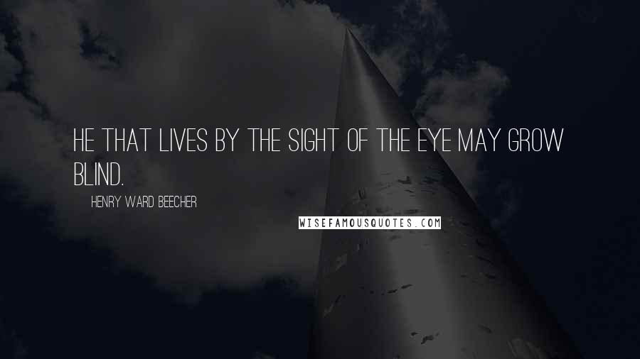 Henry Ward Beecher Quotes: He that lives by the sight of the eye may grow blind.