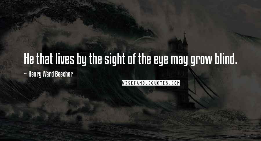 Henry Ward Beecher Quotes: He that lives by the sight of the eye may grow blind.