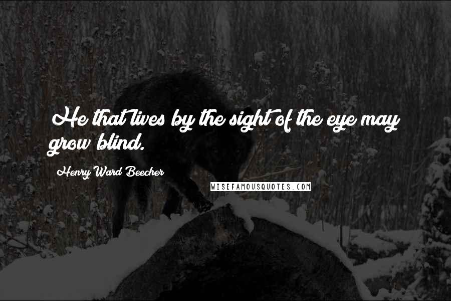 Henry Ward Beecher Quotes: He that lives by the sight of the eye may grow blind.