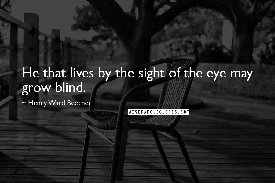 Henry Ward Beecher Quotes: He that lives by the sight of the eye may grow blind.