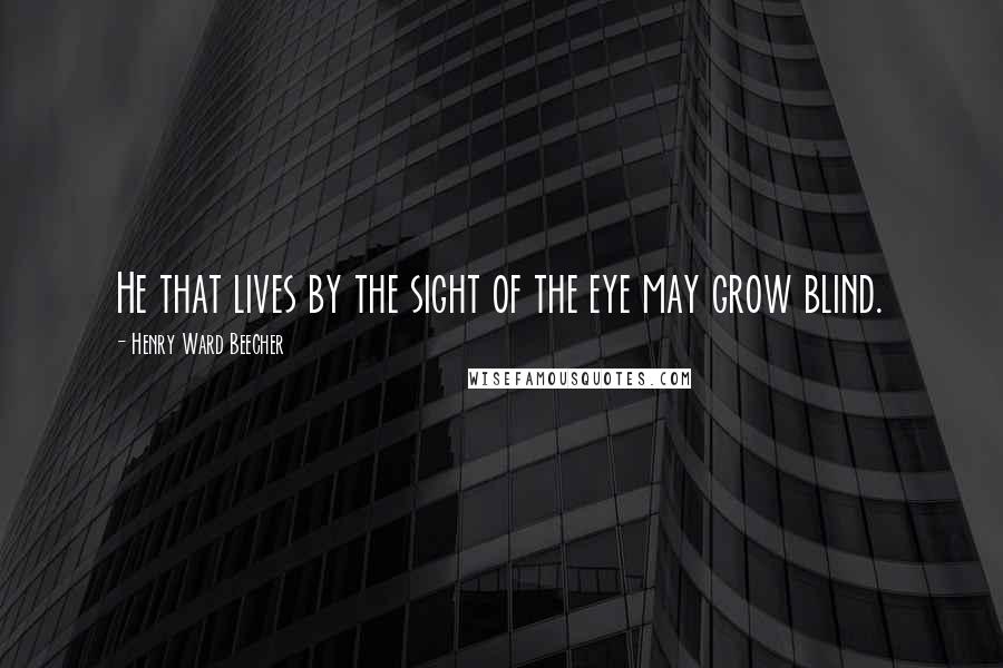 Henry Ward Beecher Quotes: He that lives by the sight of the eye may grow blind.