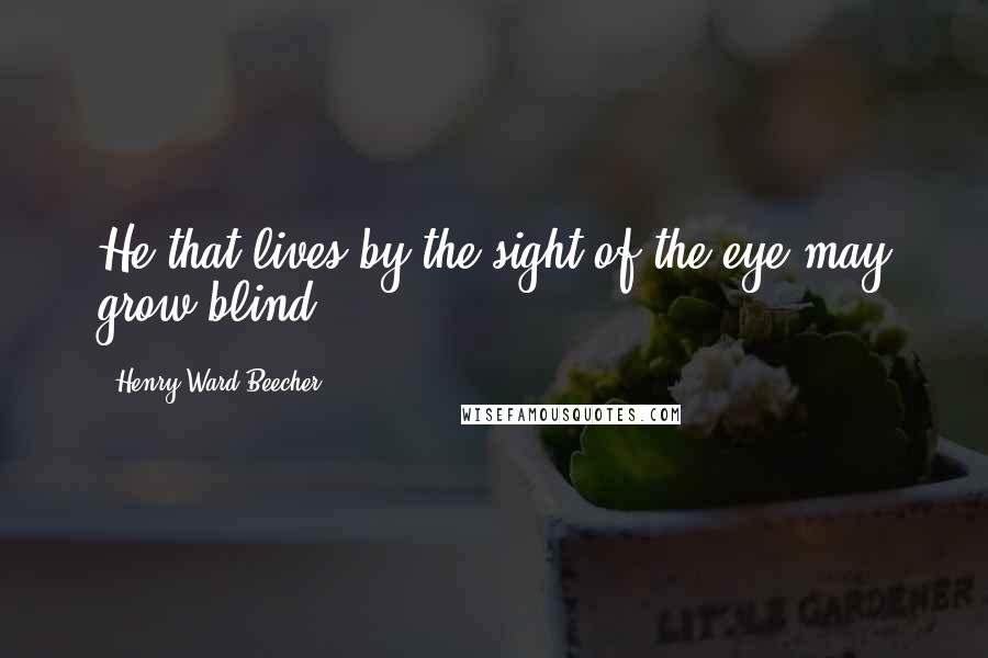 Henry Ward Beecher Quotes: He that lives by the sight of the eye may grow blind.