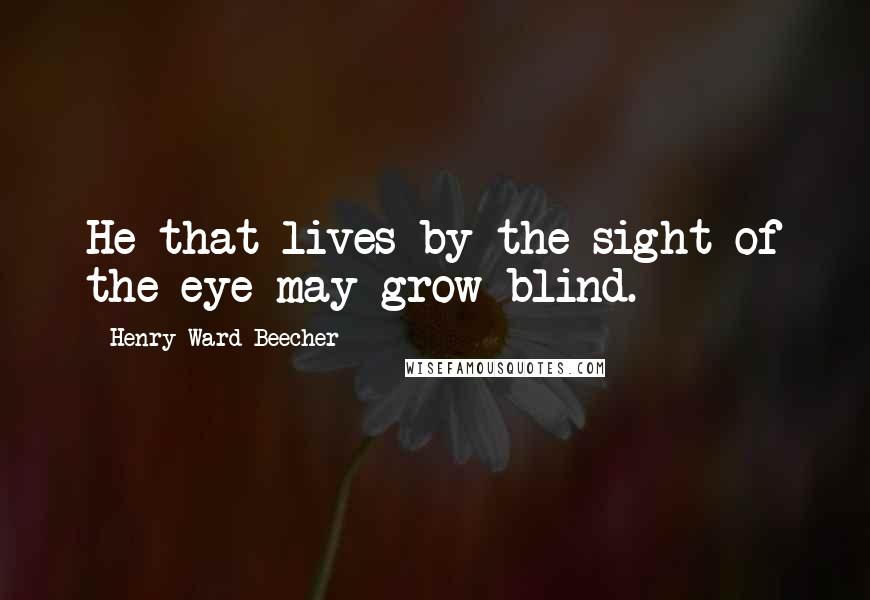 Henry Ward Beecher Quotes: He that lives by the sight of the eye may grow blind.