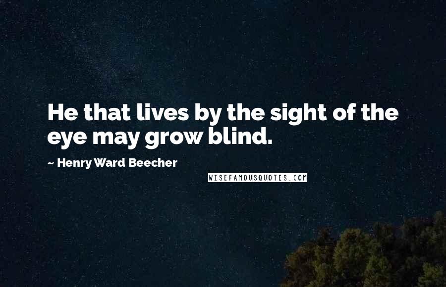 Henry Ward Beecher Quotes: He that lives by the sight of the eye may grow blind.