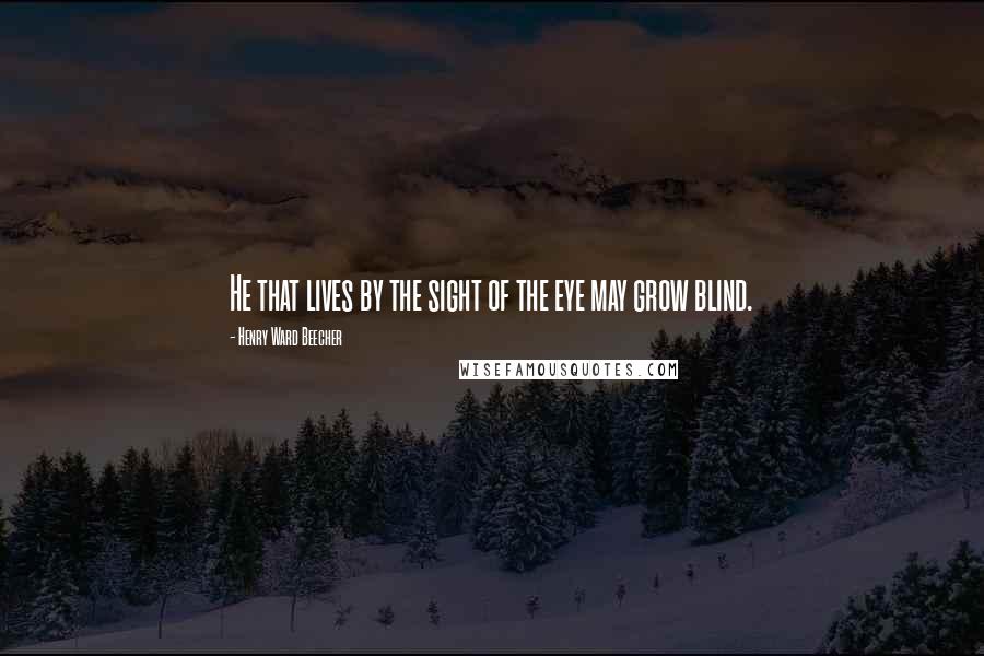 Henry Ward Beecher Quotes: He that lives by the sight of the eye may grow blind.