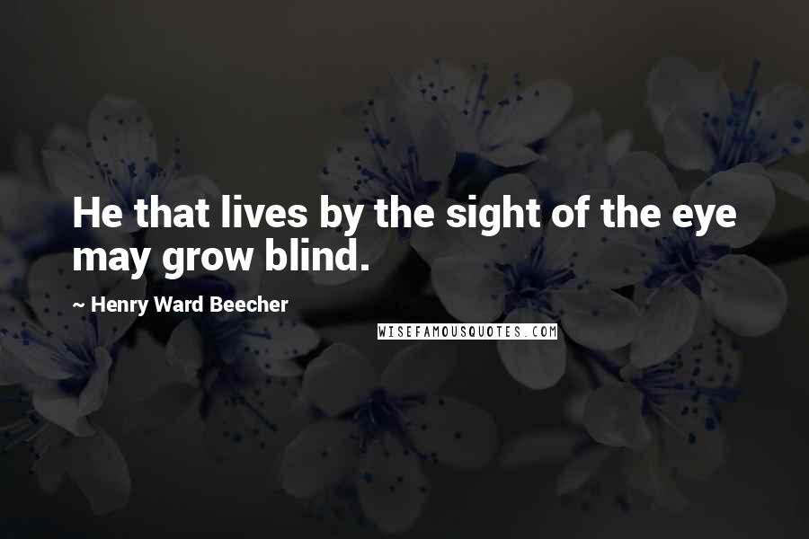 Henry Ward Beecher Quotes: He that lives by the sight of the eye may grow blind.