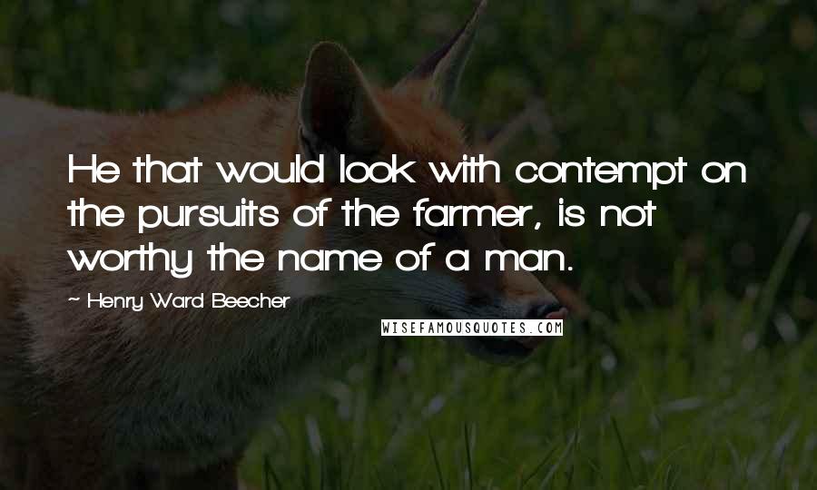 Henry Ward Beecher Quotes: He that would look with contempt on the pursuits of the farmer, is not worthy the name of a man.