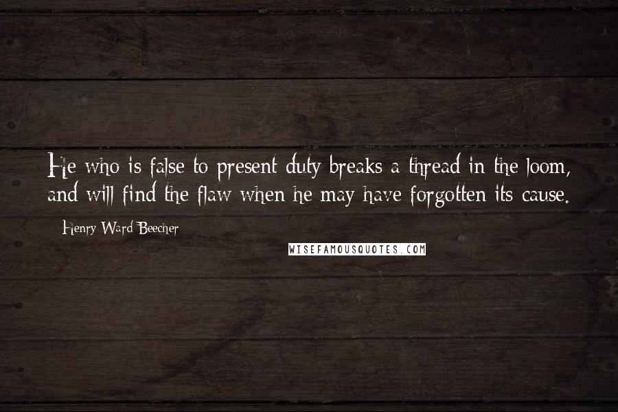 Henry Ward Beecher Quotes: He who is false to present duty breaks a thread in the loom, and will find the flaw when he may have forgotten its cause.