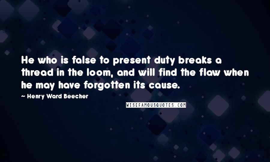 Henry Ward Beecher Quotes: He who is false to present duty breaks a thread in the loom, and will find the flaw when he may have forgotten its cause.