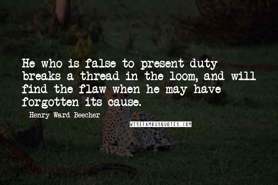 Henry Ward Beecher Quotes: He who is false to present duty breaks a thread in the loom, and will find the flaw when he may have forgotten its cause.