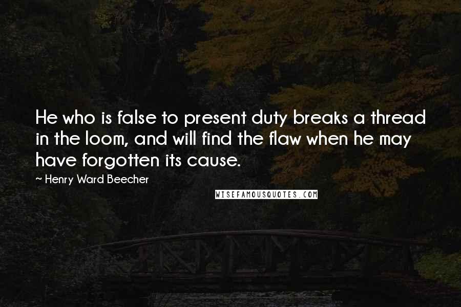 Henry Ward Beecher Quotes: He who is false to present duty breaks a thread in the loom, and will find the flaw when he may have forgotten its cause.
